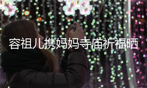 容祖妈妈 周海媚寺庙晒照儿携祈福前男友入出家镜
